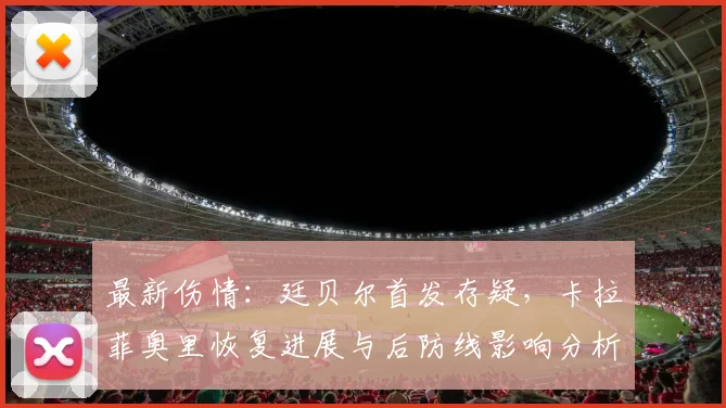 最新伤情：廷贝尔首发存疑，卡拉菲奥里恢复进展与后防线影响分析