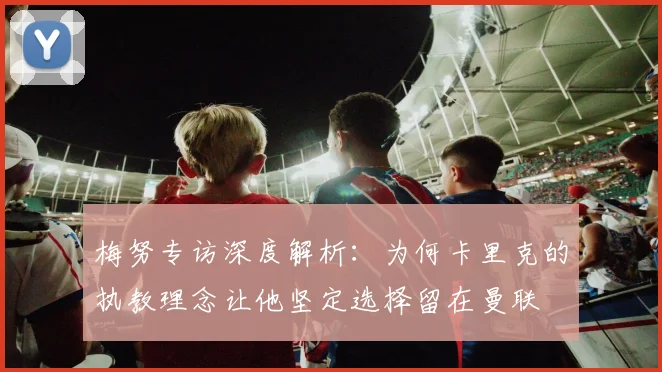 梅努专访深度解析：为何卡里克的执教理念让他坚定选择留在曼联