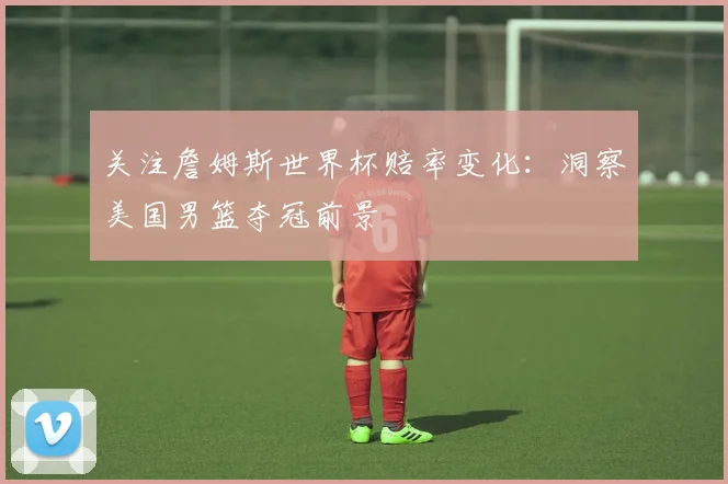 关注詹姆斯世界杯赔率变化：洞察美国男篮夺冠前景