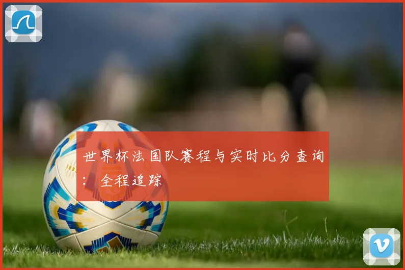 世界杯法国队赛程与实时比分查询：全程追踪