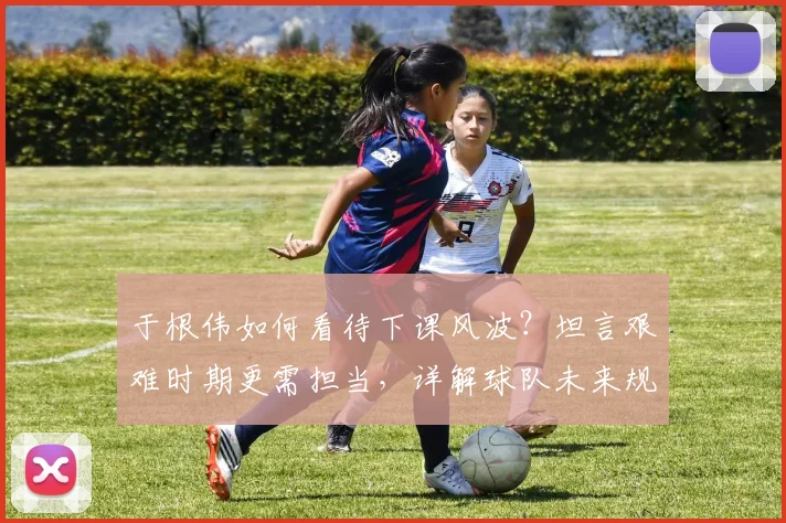 于根伟如何看待下课风波？坦言艰难时期更需担当，详解球队未来规划