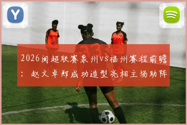 2026闽超联赛泉州vs福州赛程前瞻：赵文卓郑成功造型亮相主场助阵，附球队名单与观赛指南