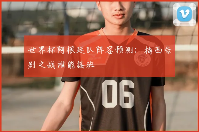 世界杯阿根廷队阵容预测：梅西告别之战谁能接班