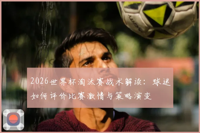 2026世界杯淘汰赛战术解读：球迷如何评价比赛激情与策略演变