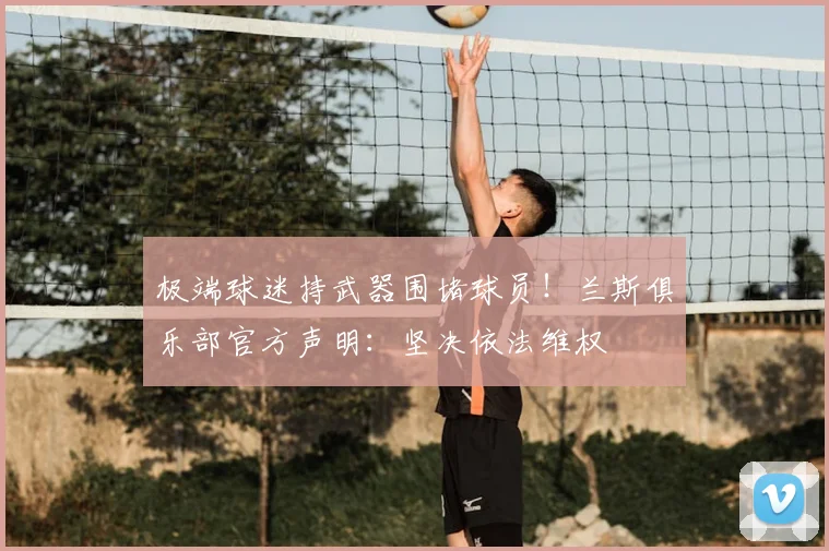 极端球迷持武器围堵球员！兰斯俱乐部官方声明：坚决依法维权