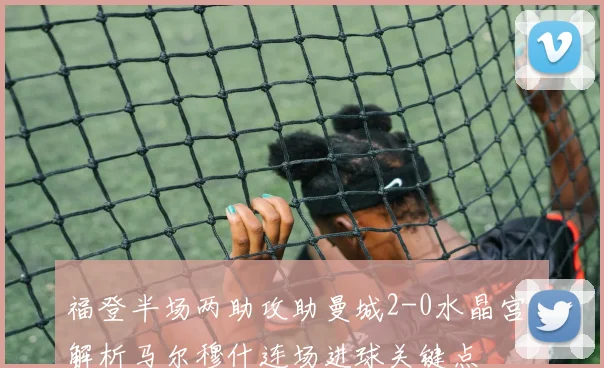 福登半场两助攻助曼城2-0水晶宫，解析马尔穆什连场进球关键点