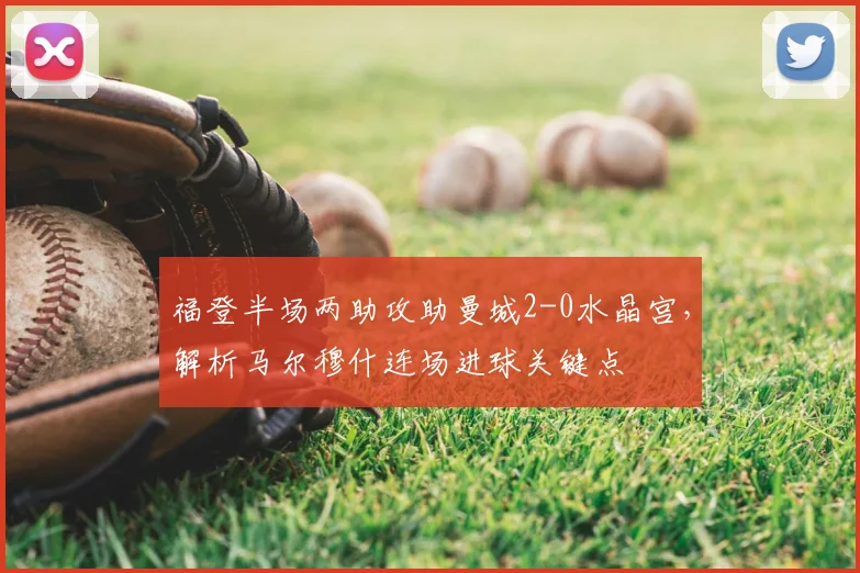 福登半场两助攻助曼城2-0水晶宫，解析马尔穆什连场进球关键点