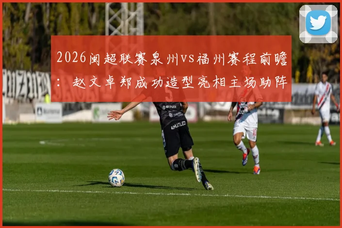 2026闽超联赛泉州vs福州赛程前瞻：赵文卓郑成功造型亮相主场助阵，附球队名单与观赛指南